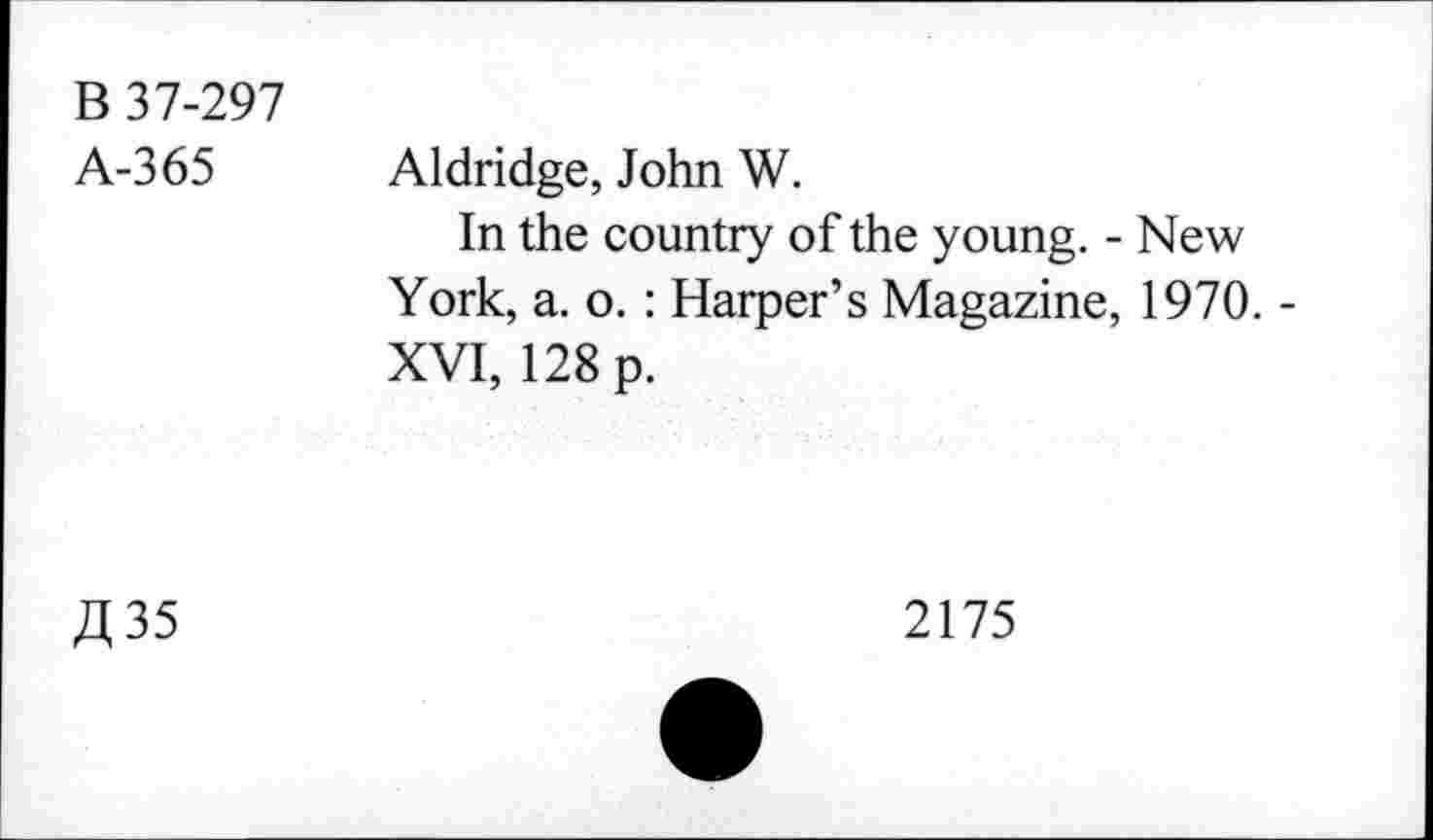 ﻿B 37-297
A-365
Aldridge, John W.
In the country of the young. - New York, a. o. : Harper’s Magazine, 1970. -XVI, 128 p.
A 35
2175